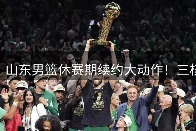 山东男篮休赛期续约大动作！三核心留队构建争冠班底